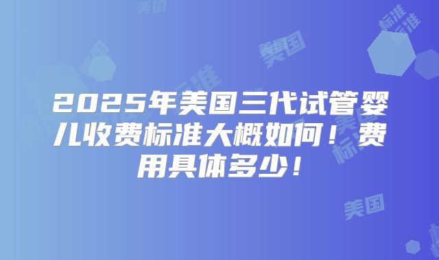 2025年美国三代试管婴儿收费标准大概如何!费用具体多少!