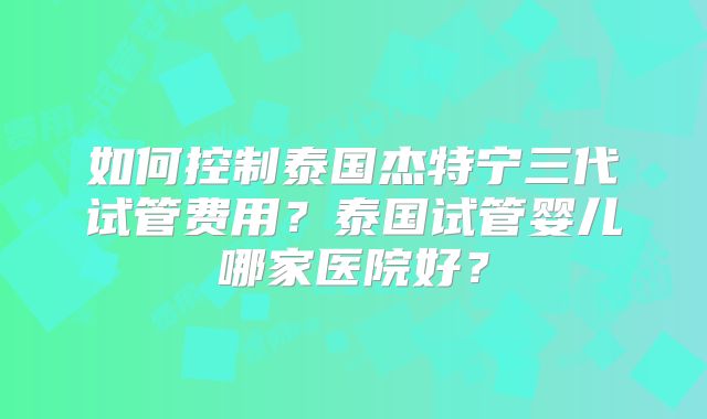 如何控制泰国杰特宁三代试管费用？泰国试管婴儿哪家医院好？