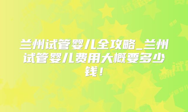 兰州试管婴儿全攻略_兰州试管婴儿费用大概要多少钱!