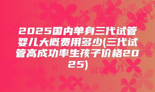 2025国内单身三代试管婴儿大概费用多少(三代试管高成功率生孩子价格2025)