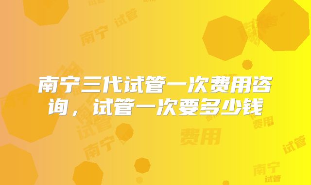 南宁三代试管一次费用咨询，试管一次要多少钱