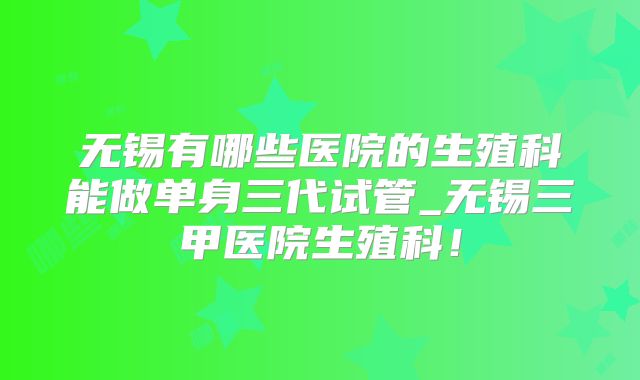 无锡有哪些医院的生殖科能做单身三代试管_无锡三甲医院生殖科！