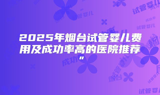 2025年烟台试管婴儿费用及成功率高的医院推荐”