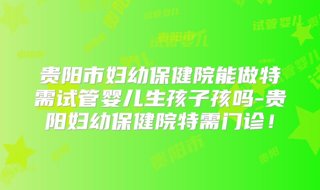 贵阳市妇幼保健院能做特需试管婴儿生孩子孩吗-贵阳妇幼保健院特需门诊！