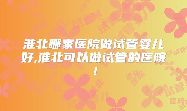 淮北哪家医院做试管婴儿好,淮北可以做试管的医院！