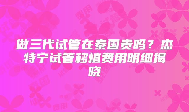 做三代试管在泰国贵吗?杰特宁试管移植费用明细揭晓