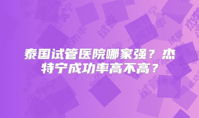泰国试管医院哪家强？杰特宁成功率高不高？