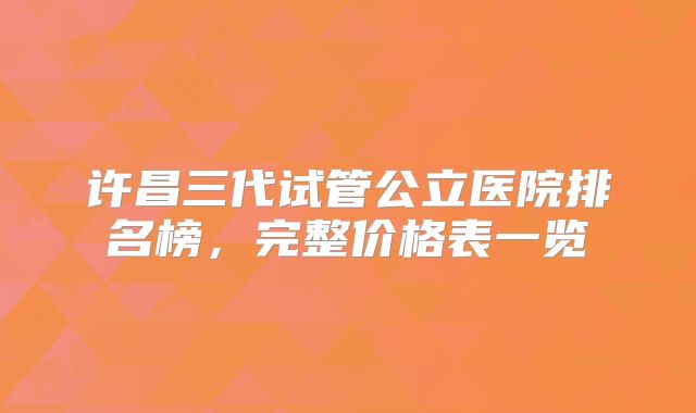 许昌三代试管公立医院排名榜，完整价格表一览