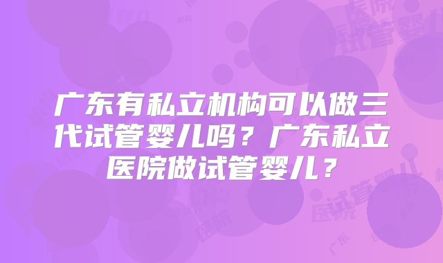 广东有私立机构可以做三代试管婴儿吗？广东私立医院做试管婴儿？