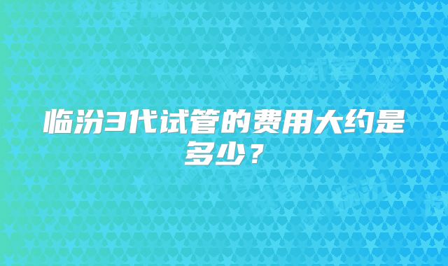 临汾3代试管的费用大约是多少？