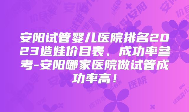 安阳试管婴儿医院排名2023造娃价目表、成功率参考-安阳哪家医院做试管成功率高!