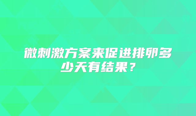 微刺激方案来促进排卵多少天有结果?