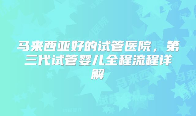马来西亚好的试管医院,第三代试管婴儿全程流程详解
