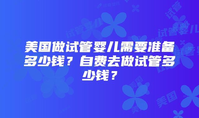 美国做试管婴儿需要准备多少钱？自费去做试管多少钱？