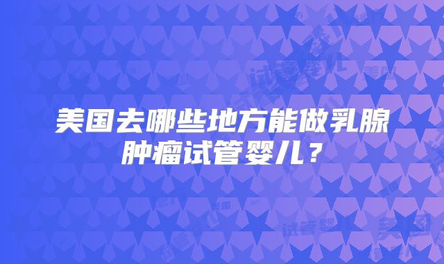 美国去哪些地方能做乳腺肿瘤试管婴儿？