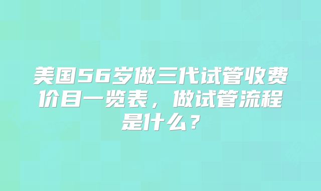 美国56岁做三代试管收费价目一览表，做试管流程是什么？