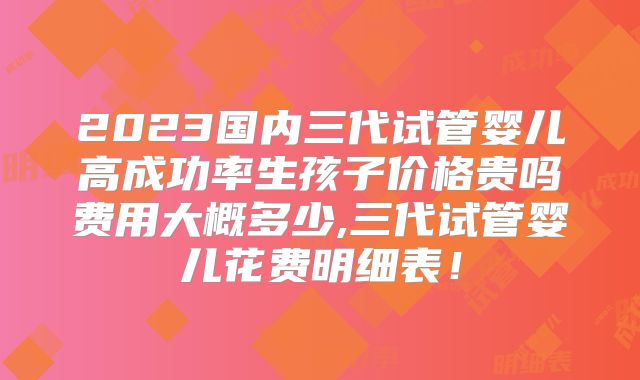2023国内三代试管婴儿高成功率生孩子价格贵吗费用大概多少,三代试管婴儿花费明细表！