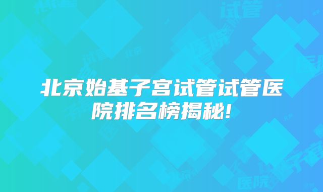 北京始基子宫试管试管医院排名榜揭秘!