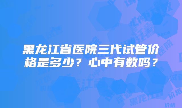 黑龙江省医院三代试管价格是多少?心中有数吗?