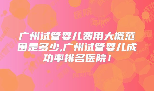 广州试管婴儿费用大概范围是多少,广州试管婴儿成功率排名医院！