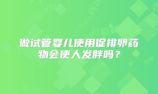 做试管婴儿使用促排卵药物会使人发胖吗？