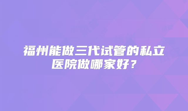 福州能做三代试管的私立医院做哪家好？