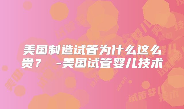 美国制造试管为什么这么贵? -美国试管婴儿技术