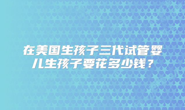 在美国生孩子三代试管婴儿生孩子要花多少钱？