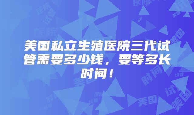 美国私立生殖医院三代试管需要多少钱，要等多长时间！