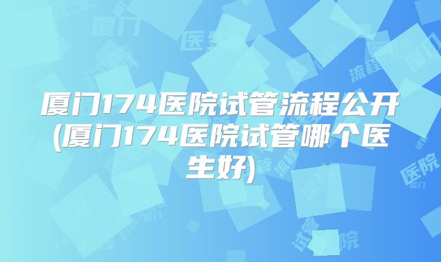 厦门174医院试管流程公开(厦门174医院试管哪个医生好)