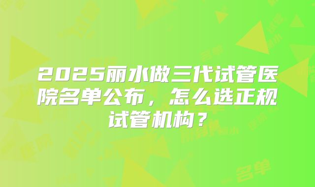 2025丽水做三代试管医院名单公布，怎么选正规试管机构？