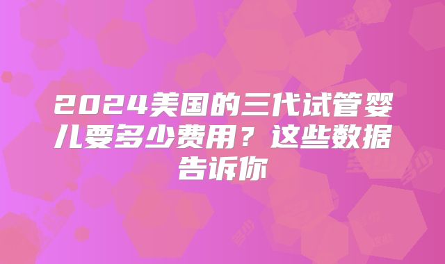 2024美国的三代试管婴儿要多少费用？这些数据告诉你