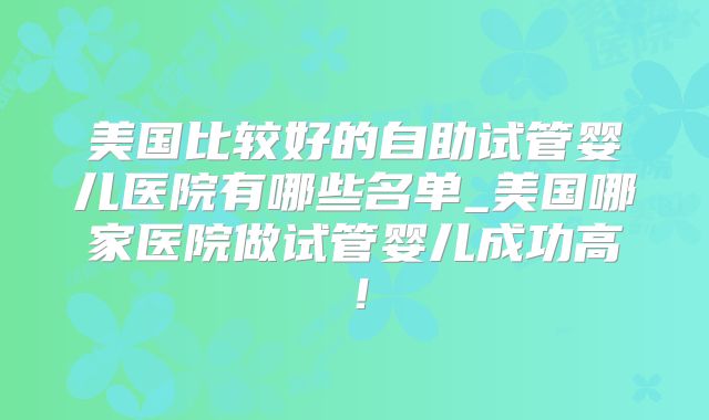 美国比较好的自助试管婴儿医院有哪些名单_美国哪家医院做试管婴儿成功高!