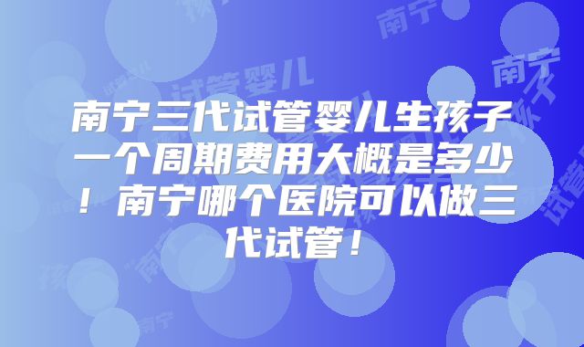 南宁三代试管婴儿生孩子一个周期费用大概是多少！南宁哪个医院可以做三代试管！