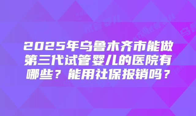 2025年乌鲁木齐市能做第三代试管婴儿的医院有哪些?能用社保报销吗?