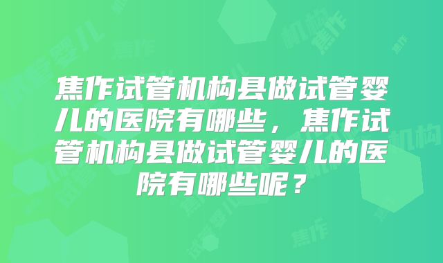 焦作试管机构县做试管婴儿的医院有哪些，焦作试管机构县做试管婴儿的医院有哪些呢？