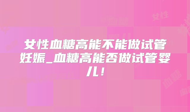女性血糖高能不能做试管妊娠_血糖高能否做试管婴儿!