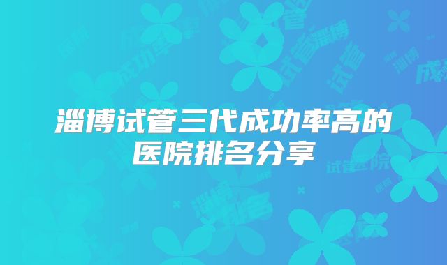 淄博试管三代成功率高的医院排名分享