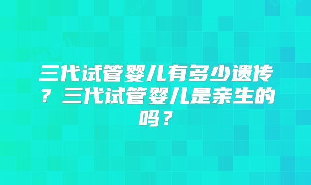 三代试管婴儿有多少遗传？三代试管婴儿是亲生的吗？