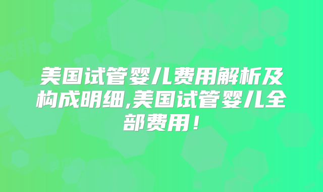 美国试管婴儿费用解析及构成明细,美国试管婴儿全部费用!
