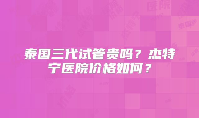 泰国三代试管贵吗？杰特宁医院价格如何？