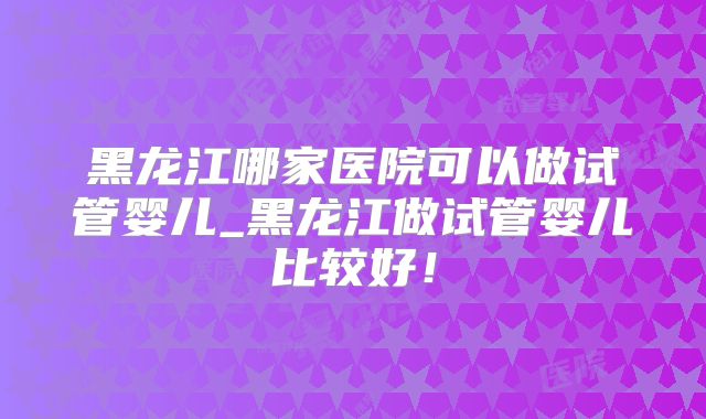 黑龙江哪家医院可以做试管婴儿_黑龙江做试管婴儿比较好！