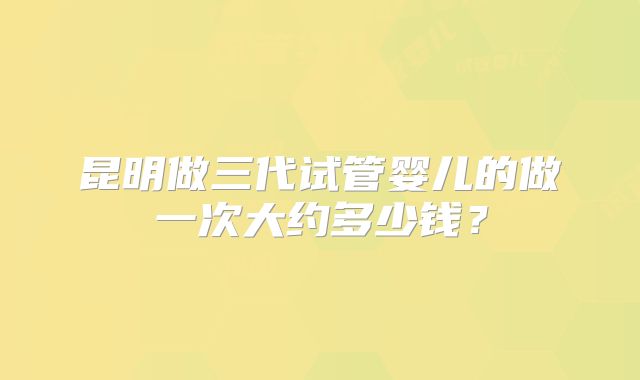 昆明做三代试管婴儿的做一次大约多少钱？