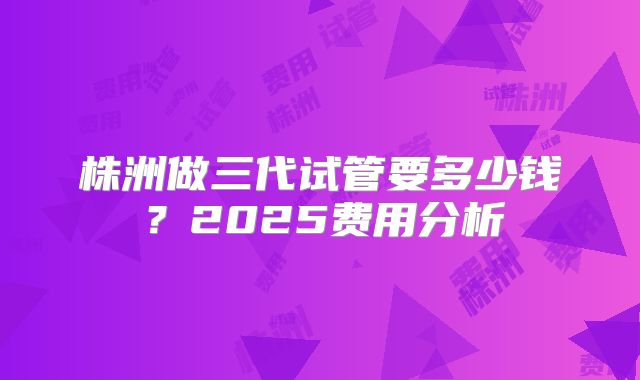株洲做三代试管要多少钱？2025费用分析