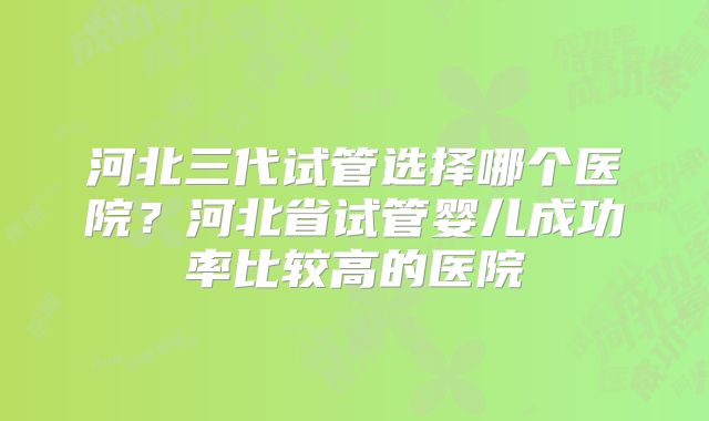 河北三代试管选择哪个医院?河北省试管婴儿成功率比较高的医院