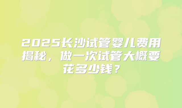 2025长沙试管婴儿费用揭秘，做一次试管大概要花多少钱？