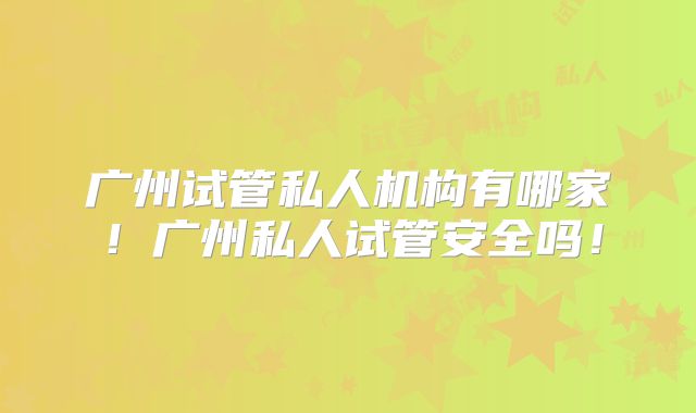 广州试管私人机构有哪家！广州私人试管安全吗！