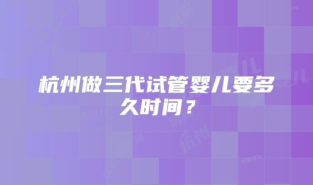 杭州做三代试管婴儿要多久时间？