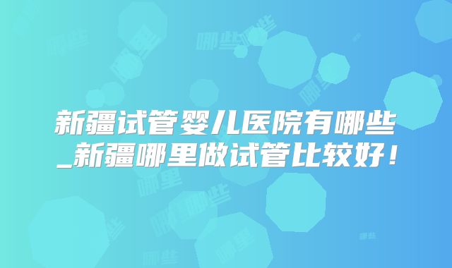 新疆试管婴儿医院有哪些_新疆哪里做试管比较好！