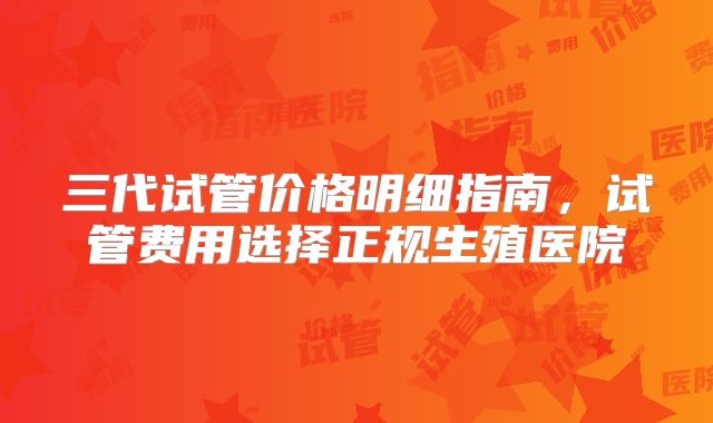 三代试管价格明细指南，试管费用选择正规生殖医院